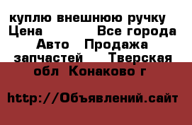 куплю внешнюю ручку › Цена ­ 2 000 - Все города Авто » Продажа запчастей   . Тверская обл.,Конаково г.